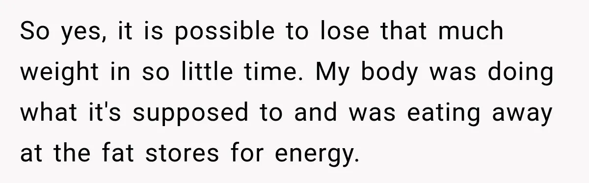 So yes, it is possible to lose that much weight in so little time. My body was doing what it's supposed to and was eating away at the fat stores...