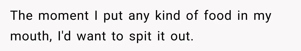 The moment I put any kind of food in my mouth, I'd want to spit it out.