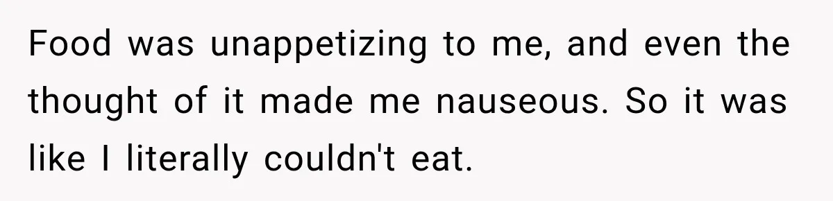 Food was unappetizing to me, and even the thought of it made me nauseous. So it was like I literally couldn't eat.