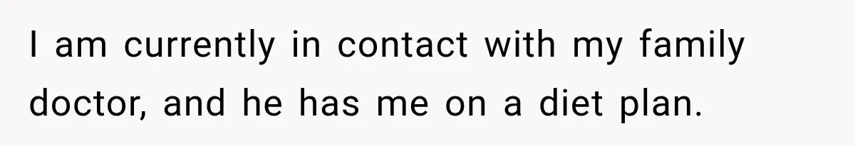 I am currently in contact with my family doctor, and he has me on a diet plan.