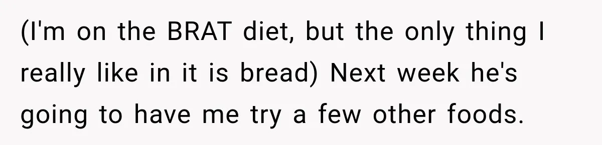 (I'm on the BRAT diet, but the only thing I really like in it is bread) Next week he's going to have me try a few other foods.