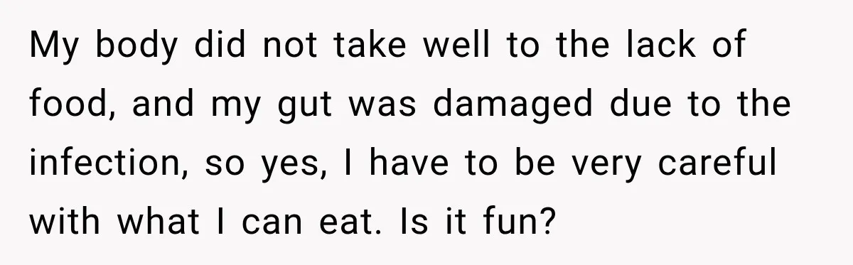 My body did not take well to the lack of food, and my gut was damaged due to the infection, so yes, I have to be very careful with what...
