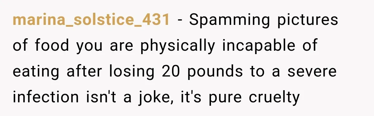 marina_solstice_431 − Spamming pictures of food you are physically incapable of eating after losing 20 pounds to a severe infection isn't a joke, it's pure cruelty