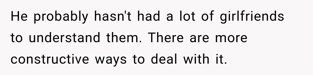 He probably hasn't had a lot of girlfriends to understand them. There are more constructive ways to deal with it.
