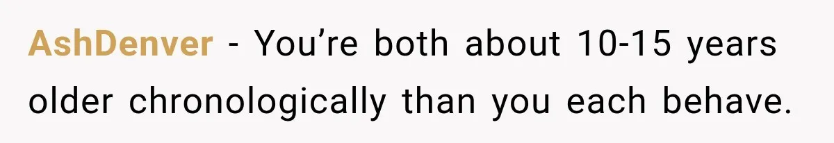 AshDenver − You’re both about 10-15 years older chronologically than you each behave.