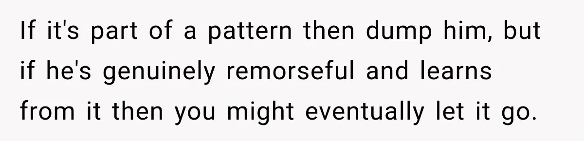 If it's part of a pattern then dump him, but if he's genuinely remorseful and learns from it then you might eventually let it go.