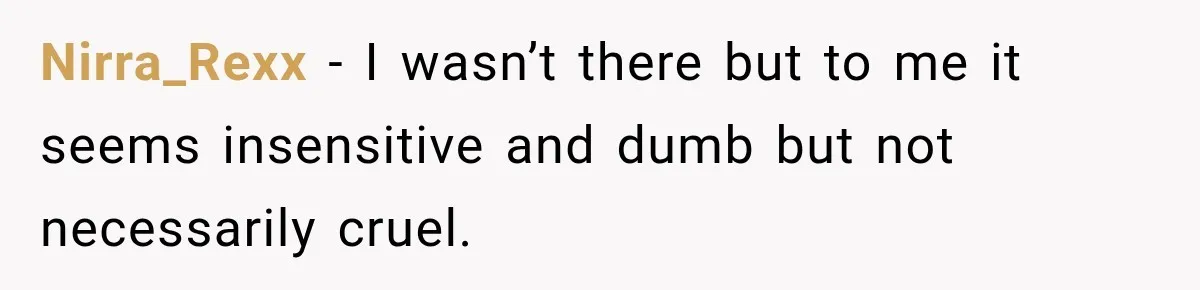 Nirra_Rexx − I wasn’t there but to me it seems insensitive and dumb but not necessarily cruel.