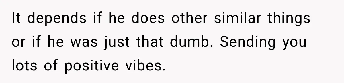 It depends if he does other similar things or if he was just that dumb. Sending you lots of positive vibes.