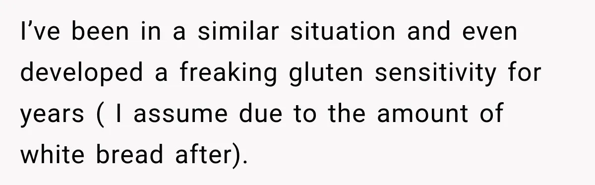 I’ve been in a similar situation and even developed a freaking gluten sensitivity for years ( I assume due to the amount of white bread after).