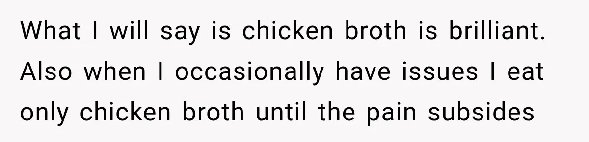 What I will say is chicken broth is brilliant. Also when I occasionally have issues I eat only chicken broth until the pain subsides