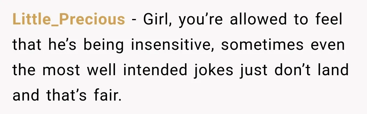 Little_Precious − Girl, you’re allowed to feel that he’s being insensitive, sometimes even the most well intended jokes just don’t land and that’s fair.