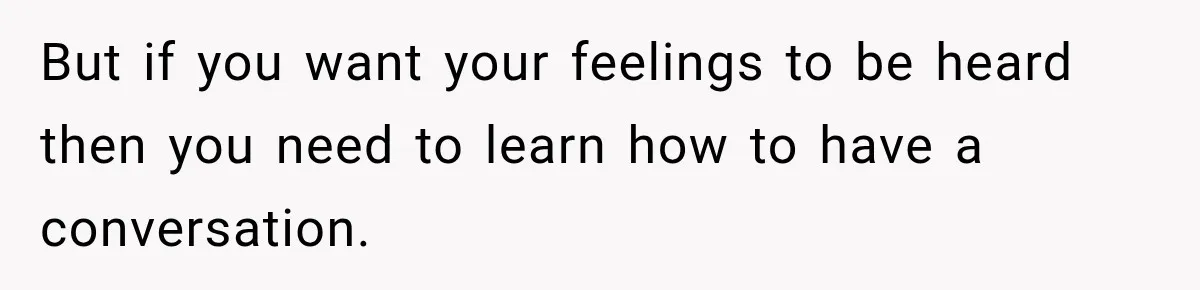 But if you want your feelings to be heard then you need to learn how to have a conversation.