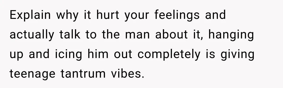 Explain why it hurt your feelings and actually talk to the man about it, hanging up and icing him out completely is giving teenage tantrum vibes.