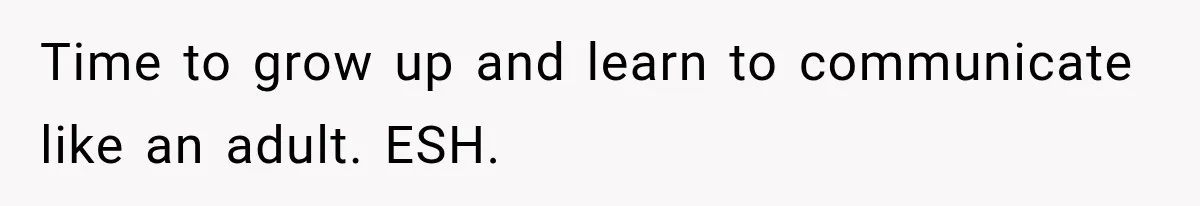 Time to grow up and learn to communicate like an adult. ESH.