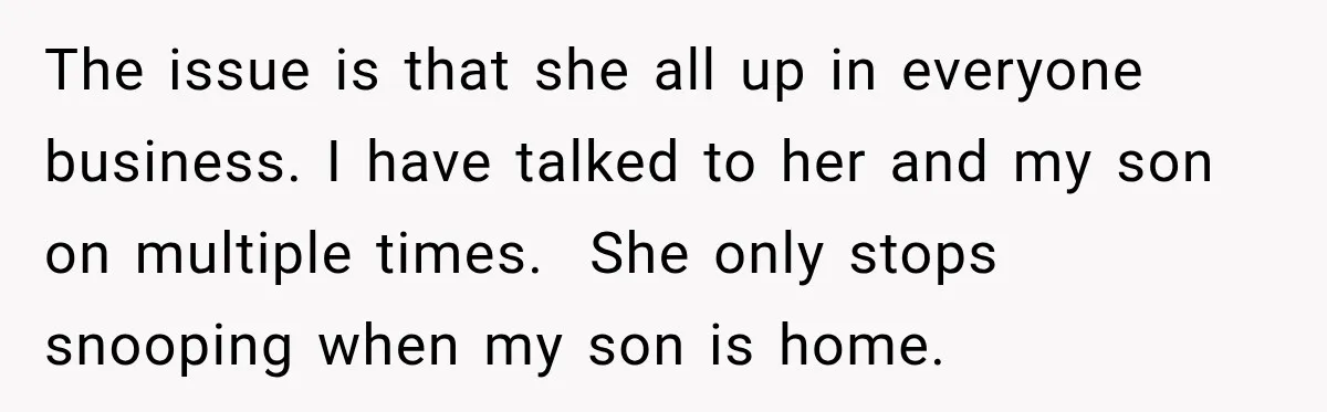 The issue is that she all up in everyone business. I have talked to her and my son on multiple times.  She only stops snooping when my son is home.