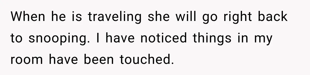When he is traveling she will go right back to snooping. I have noticed things in my room have been touched.