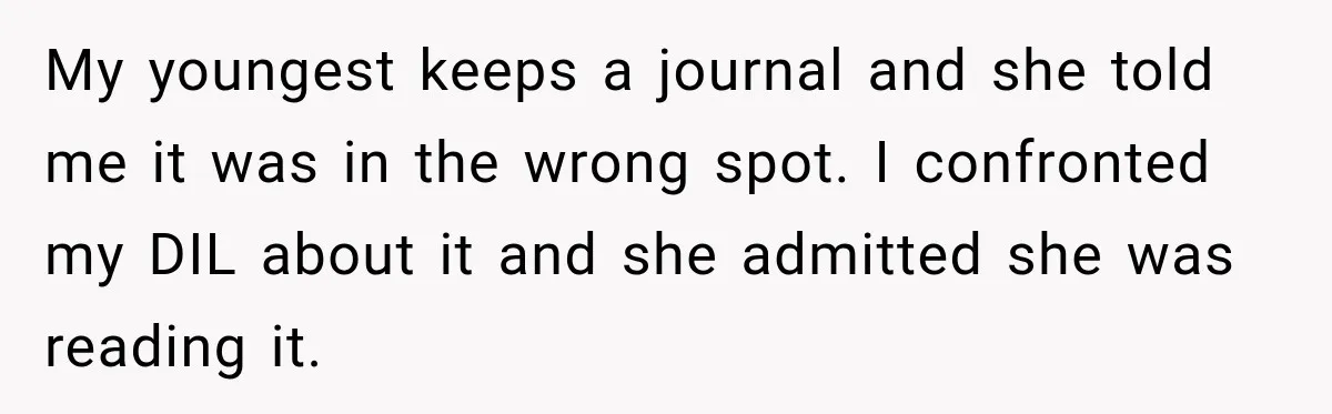 My youngest keeps a journal and she told me it was in the wrong spot. I confronted my DIL about it and she admitted she was reading it.