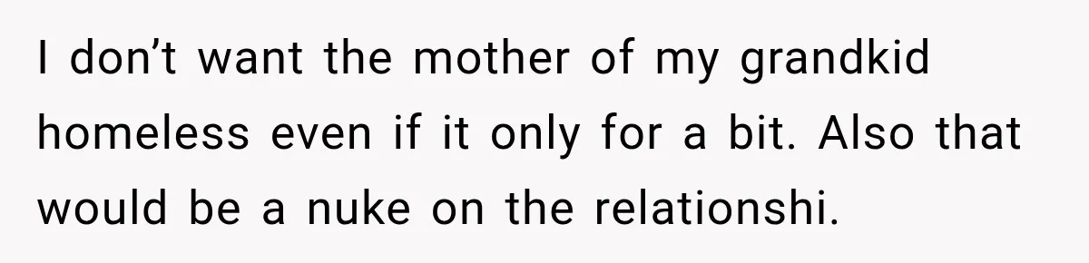 I don’t want the mother of my grandkid homeless even if it only for a bit. Also that would be a nuke on the relationshi.