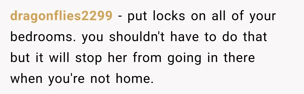dragonflies2299 − put locks on all of your bedrooms. you shouldn't have to do that but it will stop her from going in there when you're not home.