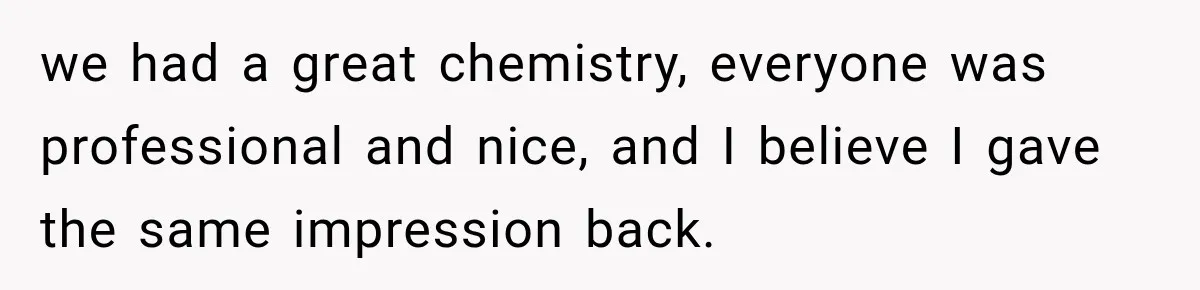 we had a great chemistry, everyone was professional and nice, and I believe I gave the same impression back.