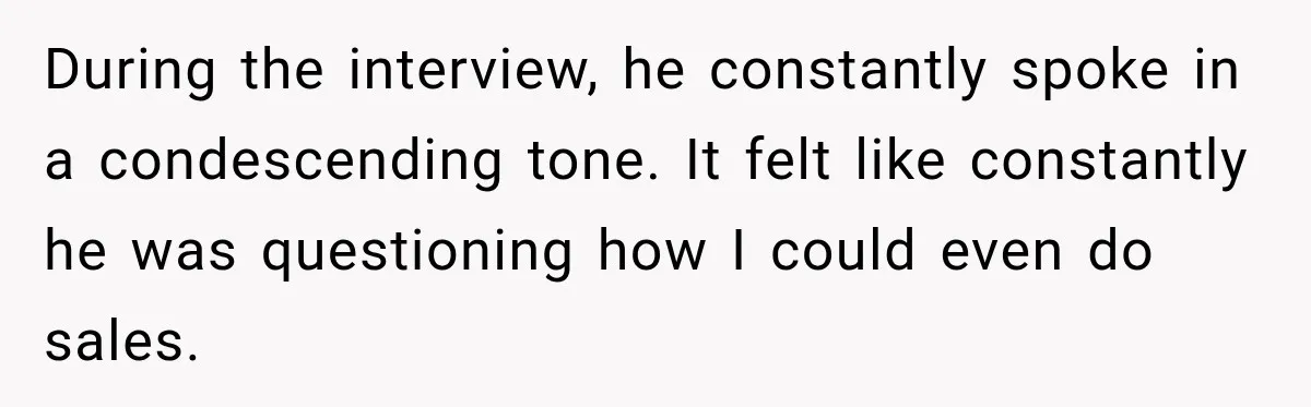 During the interview, he constantly spoke in a condescending tone. It felt like constantly he was questioning how I could even do sales.