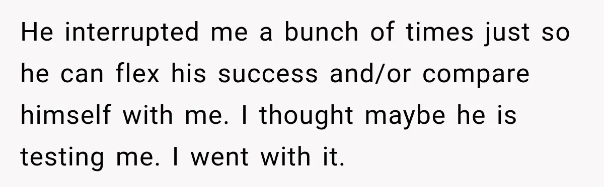 He interrupted me a bunch of times just so he can flex his success and/or compare himself with me. I thought maybe he is testing me. I went with it.