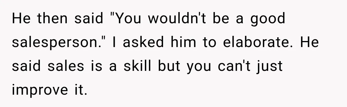 He then said "You wouldn't be a good salesperson." I asked him to elaborate. He said sales is a skill but you can't just improve it.