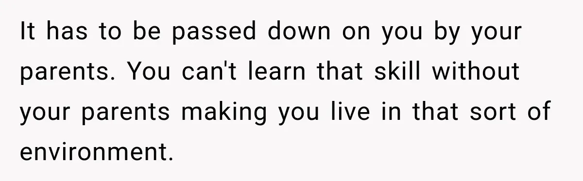 It has to be passed down on you by your parents. You can't learn that skill without your parents making you live in that sort of environment.