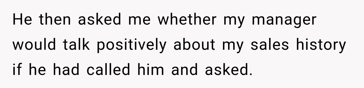 He then asked me whether my manager would talk positively about my sales history if he had called him and asked.