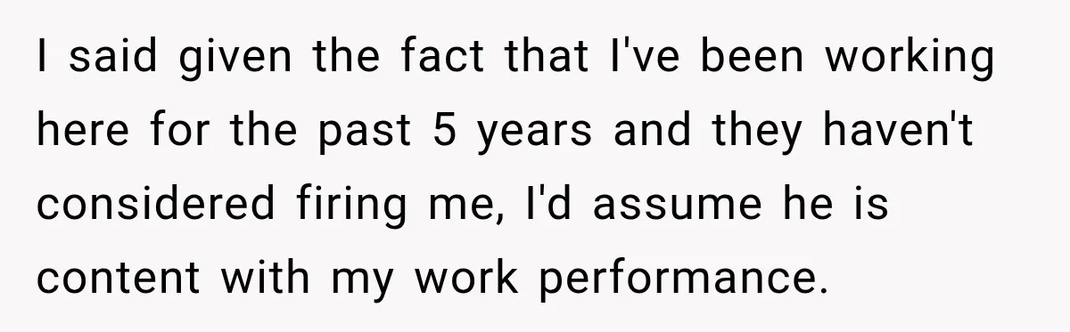 I said given the fact that I've been working here for the past 5 years and they haven't considered firing me, I'd assume he is content with my work performance.