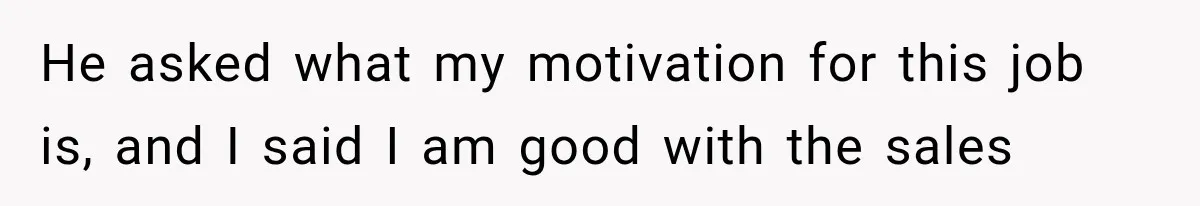 He asked what my motivation for this job is, and I said I am good with the sales