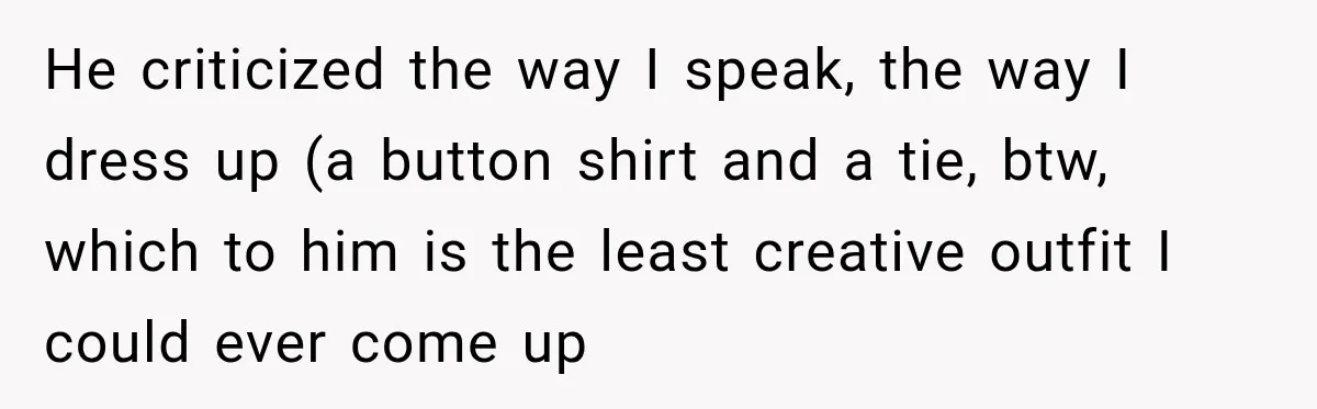 He criticized the way I speak, the way I dress up (a button shirt and a tie, btw, which to him is the least creative outfit I could ever come...