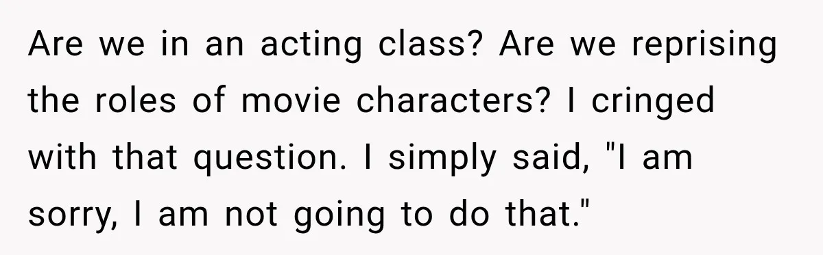 Are we in an acting class? Are we reprising the roles of movie characters? I cringed with that question. I simply said, "I am sorry, I am not going to...