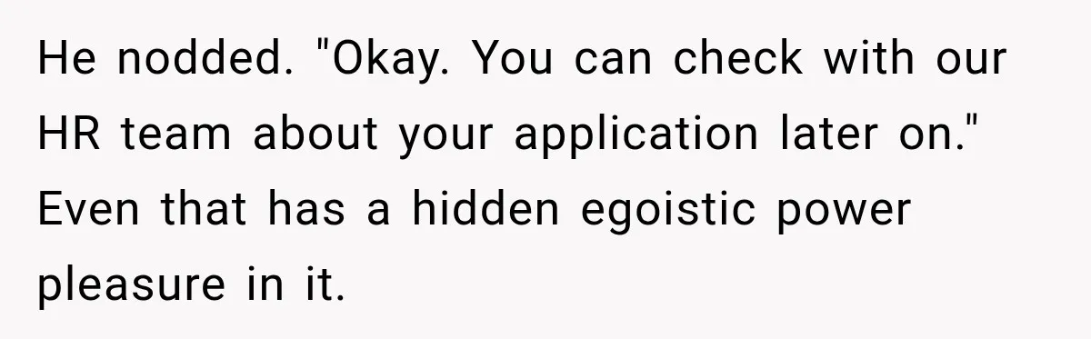 He nodded. "Okay. You can check with our HR team about your application later on." Even that has a hidden egoistic power pleasure in it.