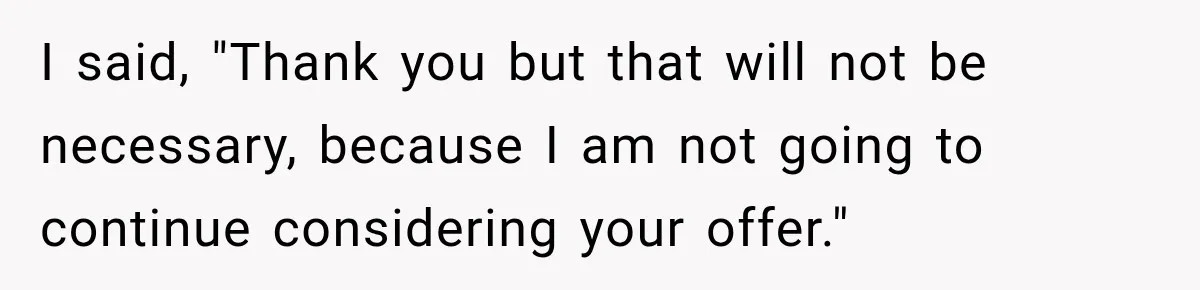 I said, "Thank you but that will not be necessary, because I am not going to continue considering your offer."