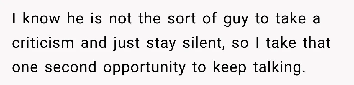 I know he is not the sort of guy to take a criticism and just stay silent, so I take that one second opportunity to keep talking.