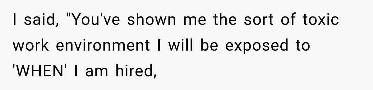 I said, "You've shown me the sort of toxic work environment I will be exposed to 'WHEN' I am hired,