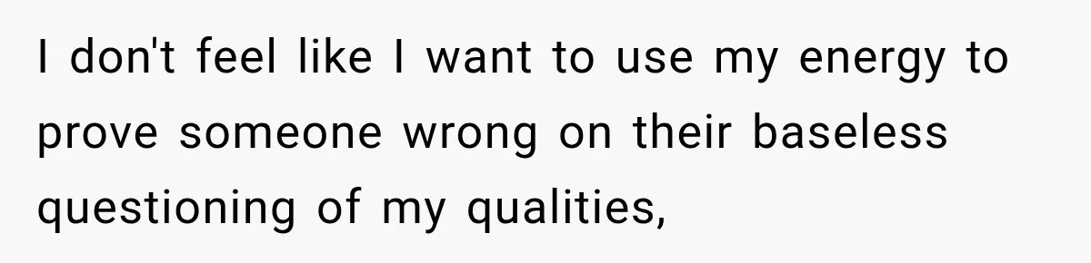 I don't feel like I want to use my energy to prove someone wrong on their baseless questioning of my qualities,