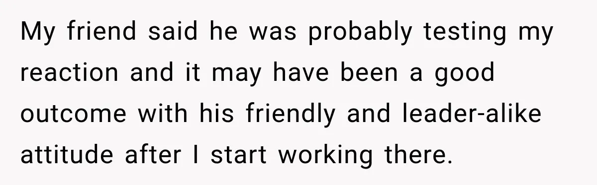 My friend said he was probably testing my reaction and it may have been a good outcome with his friendly and leader-alike attitude after I start working there.