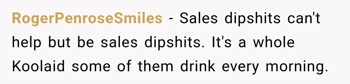 RogerPenroseSmiles − Sales dipshits can't help but be sales dipshits. It's a whole Koolaid some of them drink every morning.