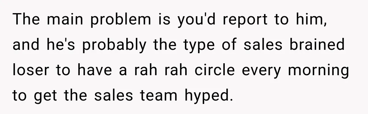 The main problem is you'd report to him, and he's probably the type of sales brained loser to have a rah rah circle every morning to get the sales team...