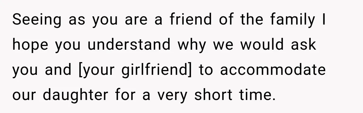 Seeing as you are a friend of the family I hope you understand why we would ask you and [your girlfriend] to accommodate our daughter for a very short time.
