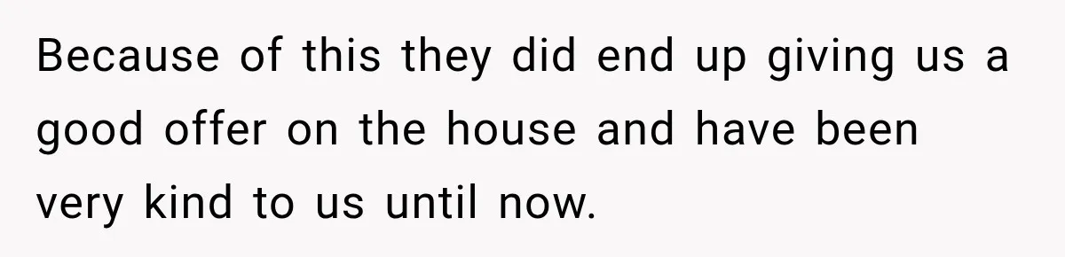 Because of this they did end up giving us a good offer on the house and have been very kind to us until now.