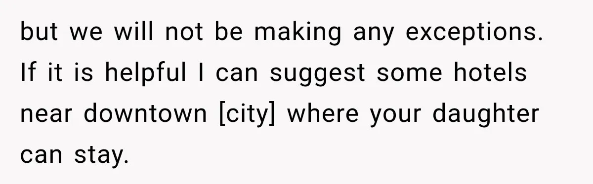 but we will not be making any exceptions. If it is helpful I can suggest some hotels near downtown [city] where your daughter can stay.