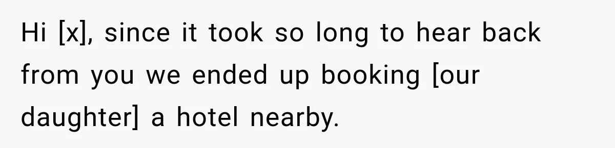 Hi [x], since it took so long to hear back from you we ended up booking [our daughter] a hotel nearby.