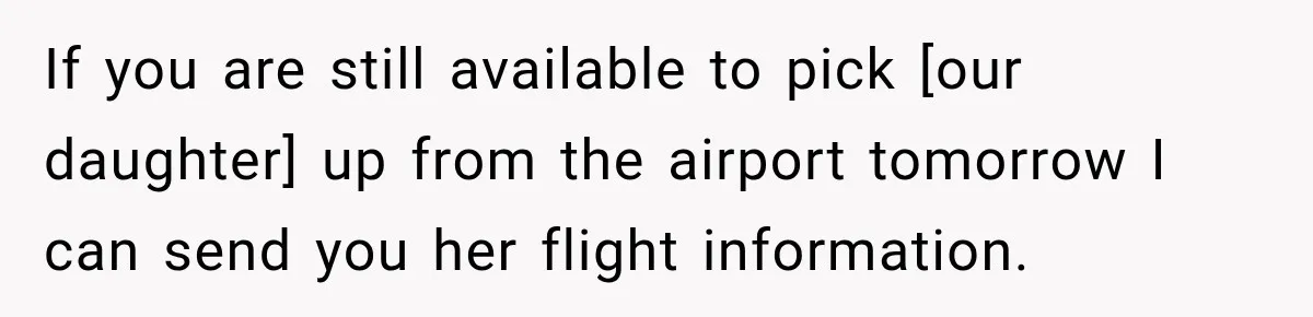 If you are still available to pick [our daughter] up from the airport tomorrow I can send you her flight information.