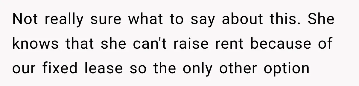 Not really sure what to say about this. She knows that she can't raise rent because of our fixed lease so the only other option