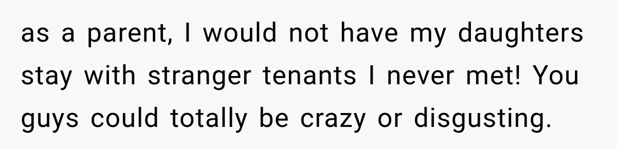 as a parent, I would not have my daughters stay with stranger tenants I never met! You guys could totally be crazy or disgusting.
