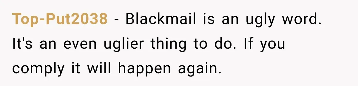 Top-Put2038 − Blackmail is an ugly word. It's an even uglier thing to do. If you comply it will happen again.
