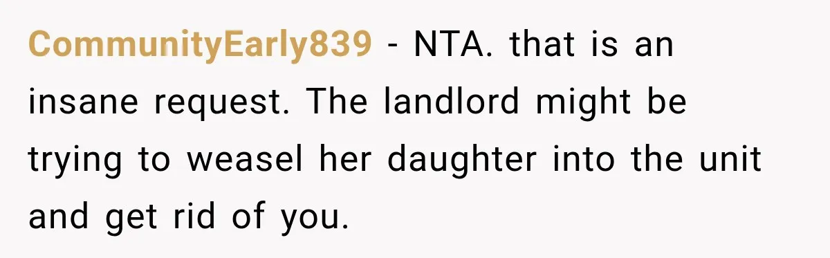 CommunityEarly839 − NTA. that is an insane request. The landlord might be trying to weasel her daughter into the unit and get rid of you.